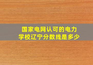 国家电网认可的电力学校辽宁分数线是多少