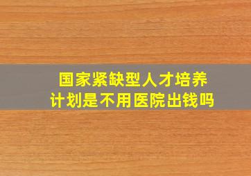 国家紧缺型人才培养计划是不用医院出钱吗