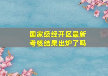 国家级经开区最新考核结果出炉了吗