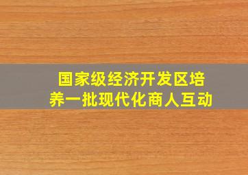 国家级经济开发区培养一批现代化商人互动