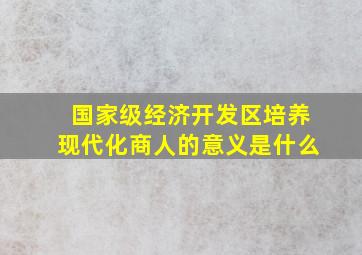 国家级经济开发区培养现代化商人的意义是什么