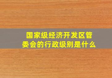 国家级经济开发区管委会的行政级别是什么