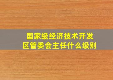 国家级经济技术开发区管委会主任什么级别