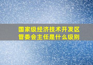 国家级经济技术开发区管委会主任是什么级别