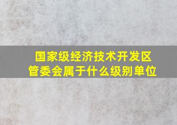 国家级经济技术开发区管委会属于什么级别单位