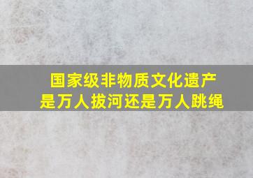 国家级非物质文化遗产是万人拔河还是万人跳绳