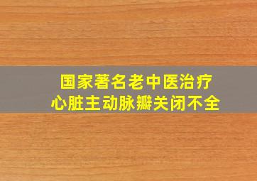 国家著名老中医治疗心脏主动脉瓣关闭不全