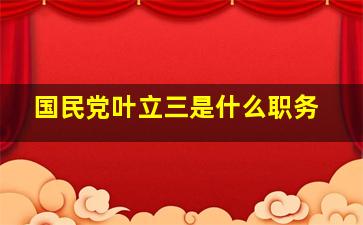 国民党叶立三是什么职务