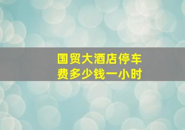 国贸大酒店停车费多少钱一小时