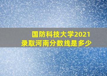 国防科技大学2021录取河南分数线是多少