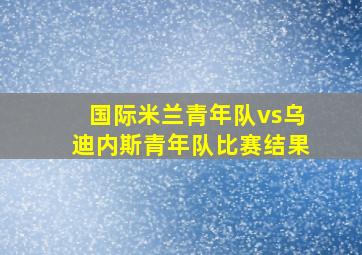 国际米兰青年队vs乌迪内斯青年队比赛结果