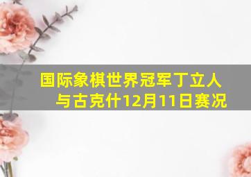 国际象棋世界冠军丁立人与古克什12月11日赛况