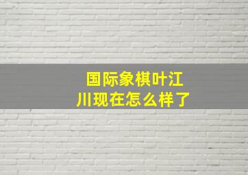 国际象棋叶江川现在怎么样了