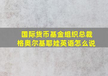 国际货币基金组织总裁格奥尔基耶娃英语怎么说