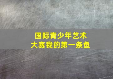 国际青少年艺术大赛我的第一条鱼