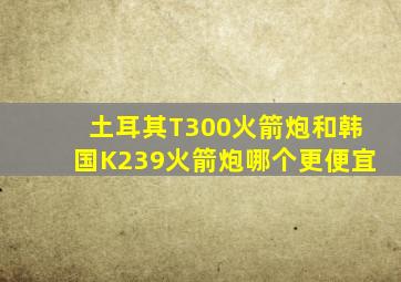 土耳其T300火箭炮和韩国K239火箭炮哪个更便宜