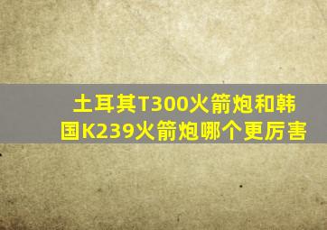 土耳其T300火箭炮和韩国K239火箭炮哪个更厉害