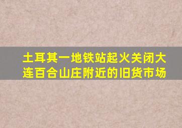 土耳其一地铁站起火关闭大连百合山庄附近的旧货市场