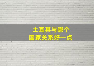 土耳其与哪个国家关系好一点