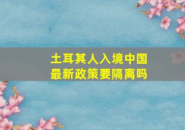 土耳其人入境中国最新政策要隔离吗