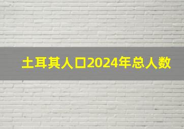 土耳其人口2024年总人数