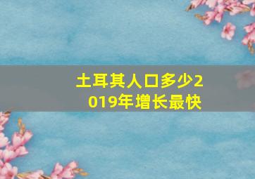 土耳其人口多少2019年增长最快