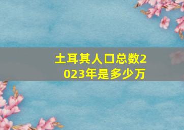 土耳其人口总数2023年是多少万