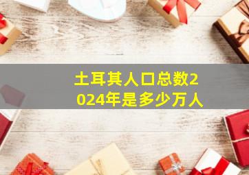 土耳其人口总数2024年是多少万人