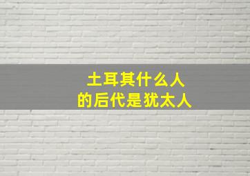 土耳其什么人的后代是犹太人