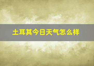 土耳其今日天气怎么样