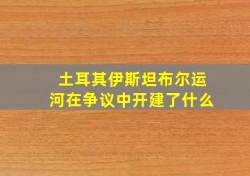 土耳其伊斯坦布尔运河在争议中开建了什么