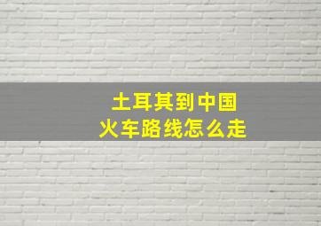 土耳其到中国火车路线怎么走