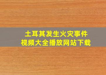 土耳其发生火灾事件视频大全播放网站下载