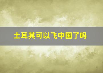 土耳其可以飞中国了吗