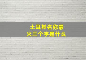 土耳其名称最火三个字是什么