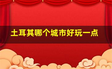 土耳其哪个城市好玩一点