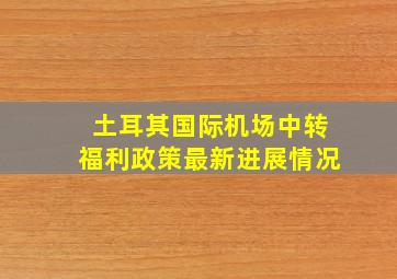 土耳其国际机场中转福利政策最新进展情况