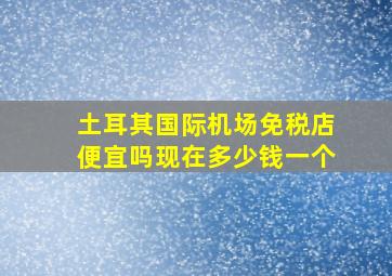 土耳其国际机场免税店便宜吗现在多少钱一个