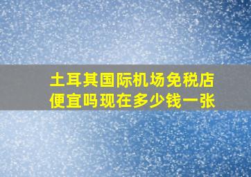 土耳其国际机场免税店便宜吗现在多少钱一张