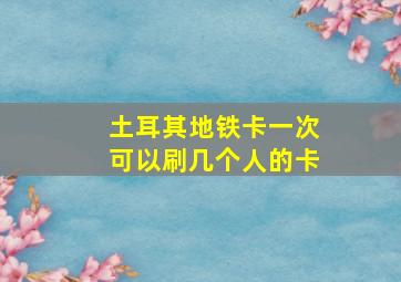 土耳其地铁卡一次可以刷几个人的卡