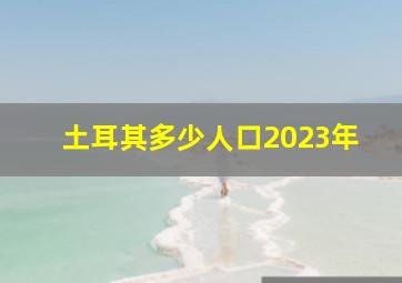 土耳其多少人口2023年