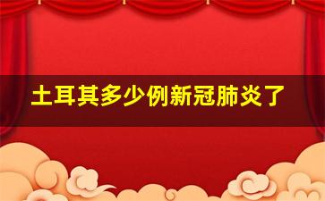 土耳其多少例新冠肺炎了