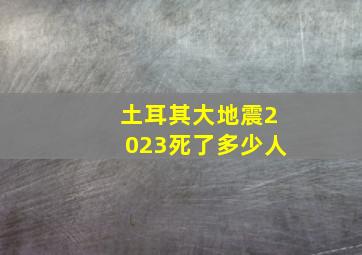 土耳其大地震2023死了多少人