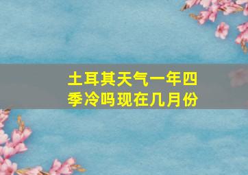 土耳其天气一年四季冷吗现在几月份