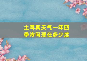 土耳其天气一年四季冷吗现在多少度