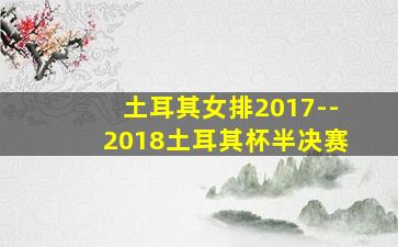 土耳其女排2017--2018土耳其杯半决赛