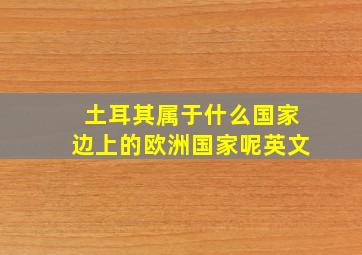 土耳其属于什么国家边上的欧洲国家呢英文