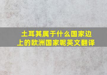 土耳其属于什么国家边上的欧洲国家呢英文翻译