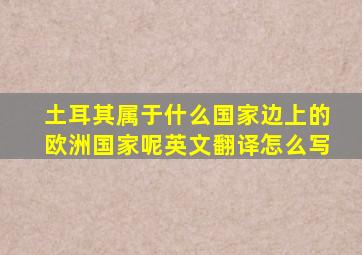 土耳其属于什么国家边上的欧洲国家呢英文翻译怎么写