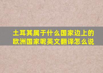 土耳其属于什么国家边上的欧洲国家呢英文翻译怎么说